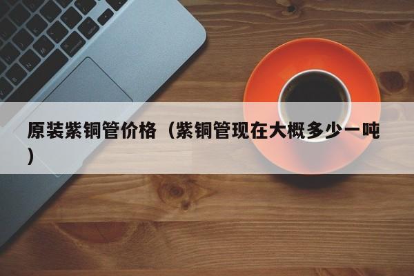 原装紫铜管价格（紫铜管现在大概多少一吨 ）