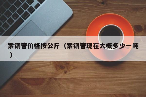 紫铜管价格按公斤（紫铜管现在大概多少一吨 ）